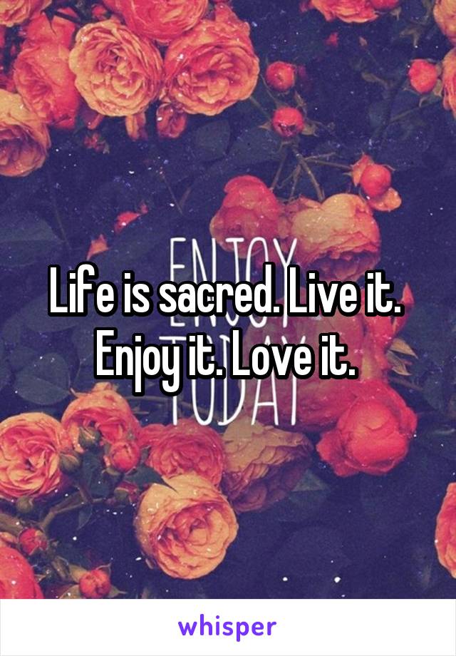 Life is sacred. Live it.  Enjoy it. Love it. 