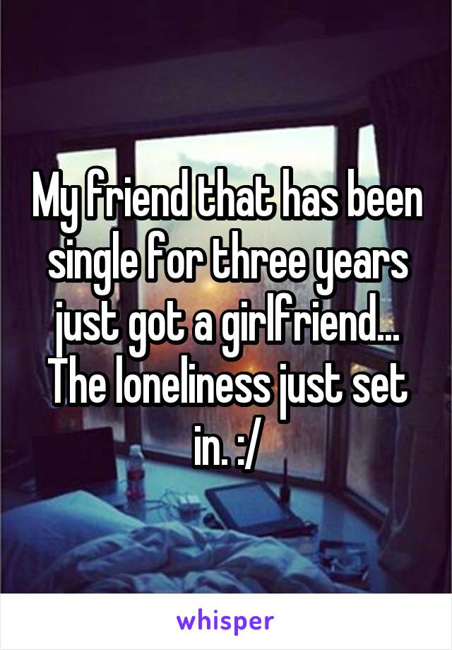 My friend that has been single for three years just got a girlfriend...
The loneliness just set in. :/