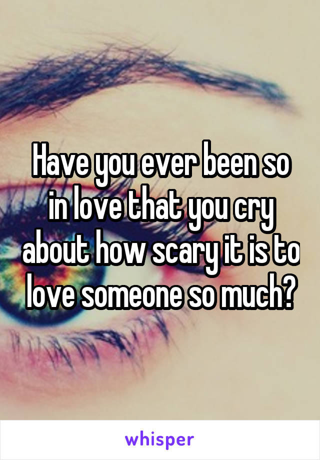 Have you ever been so in love that you cry about how scary it is to love someone so much?