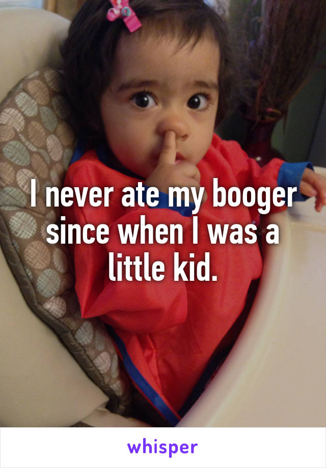 I never ate my booger since when I was a little kid.