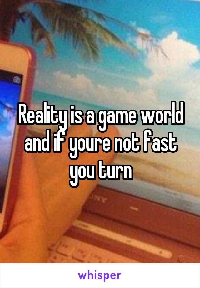 Reality is a game world and if youre not fast you turn