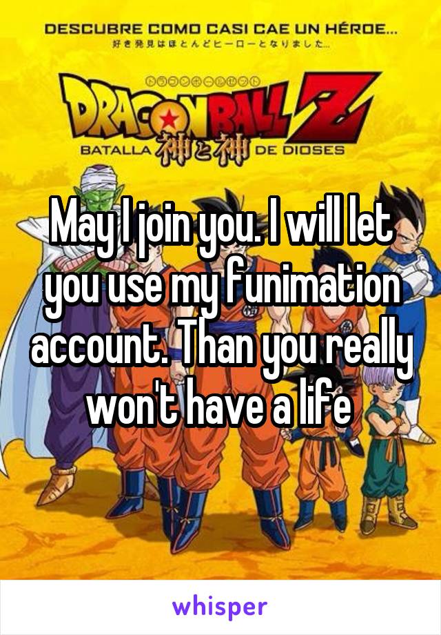 May I join you. I will let you use my funimation account. Than you really won't have a life 