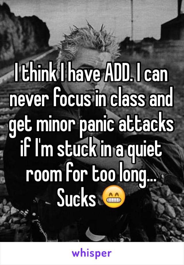 I think I have ADD. I can never focus in class and get minor panic attacks if I'm stuck in a quiet room for too long... Sucks 😁