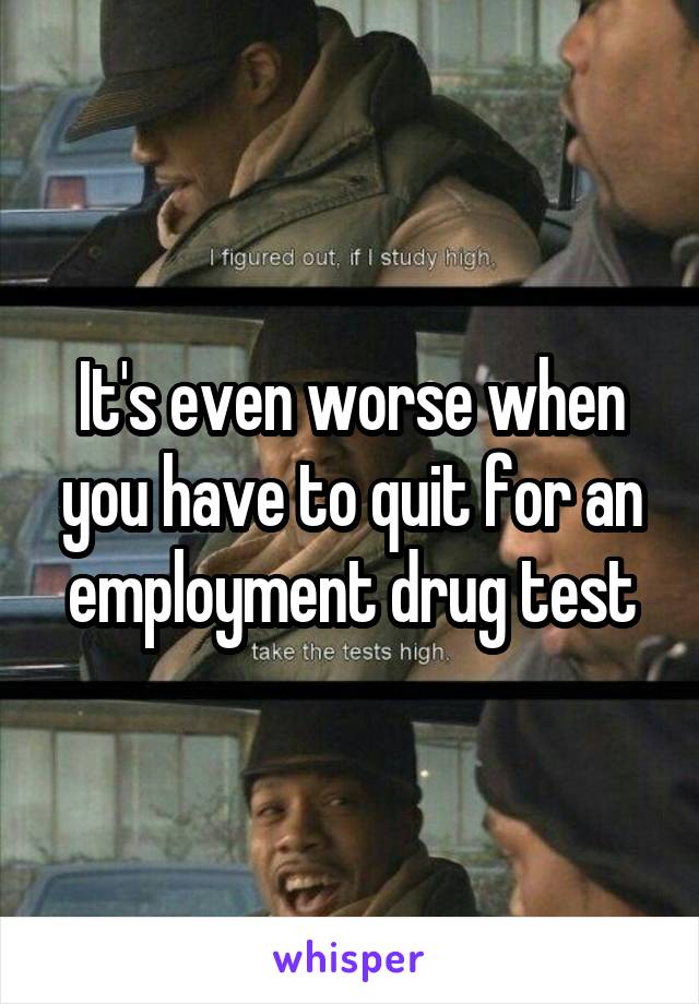 It's even worse when you have to quit for an employment drug test