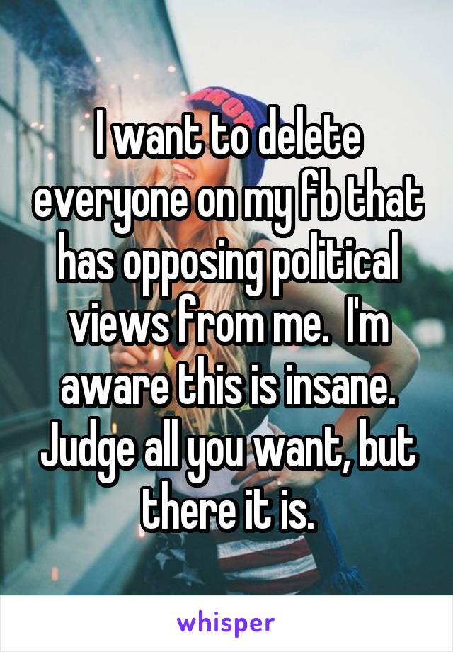 I want to delete everyone on my fb that has opposing political views from me.  I'm aware this is insane. Judge all you want, but there it is.