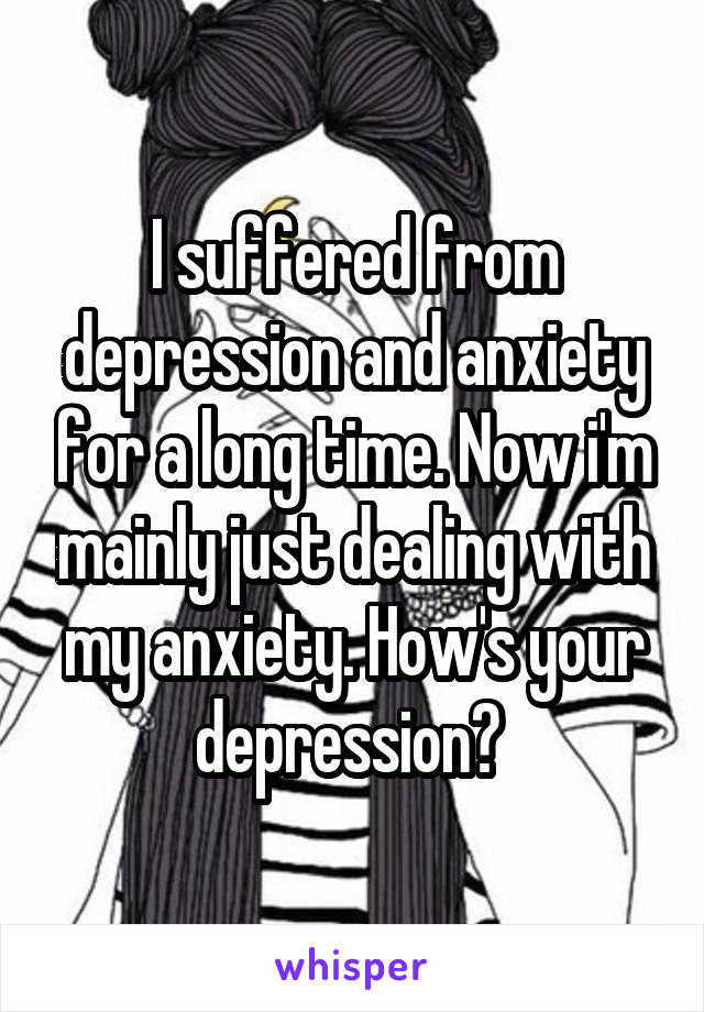 I suffered from depression and anxiety for a long time. Now i'm mainly just dealing with my anxiety. How's your depression? 