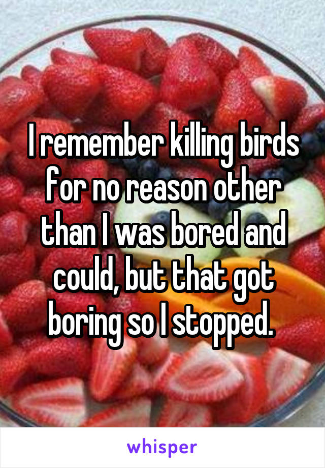 I remember killing birds for no reason other than I was bored and could, but that got boring so I stopped. 