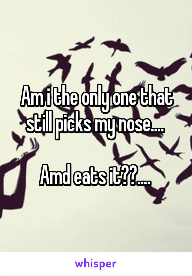 Am i the only one that still picks my nose.... 

Amd eats it??.... 