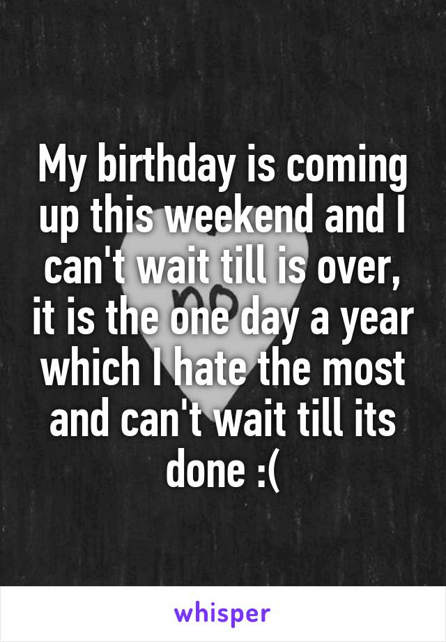 My birthday is coming up this weekend and I can't wait till is over, it is the one day a year which I hate the most and can't wait till its done :(