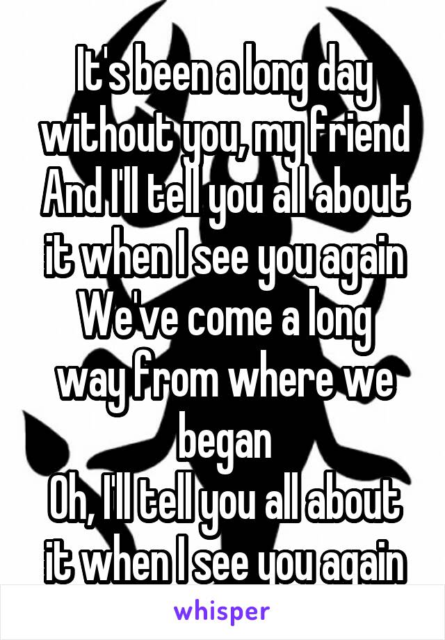 It's been a long day without you, my friend
And I'll tell you all about it when I see you again
We've come a long way from where we began
Oh, I'll tell you all about it when I see you again