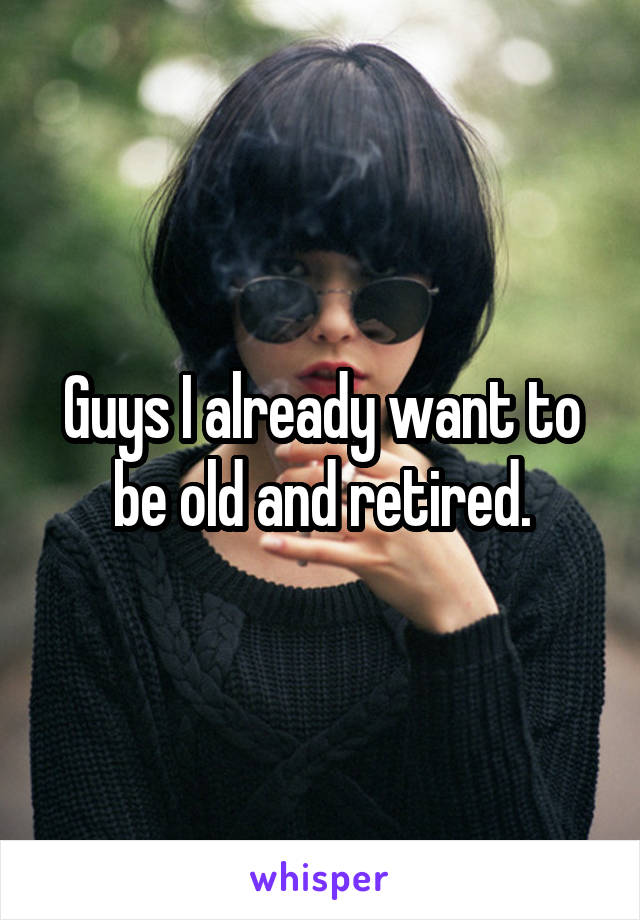 Guys I already want to be old and retired.