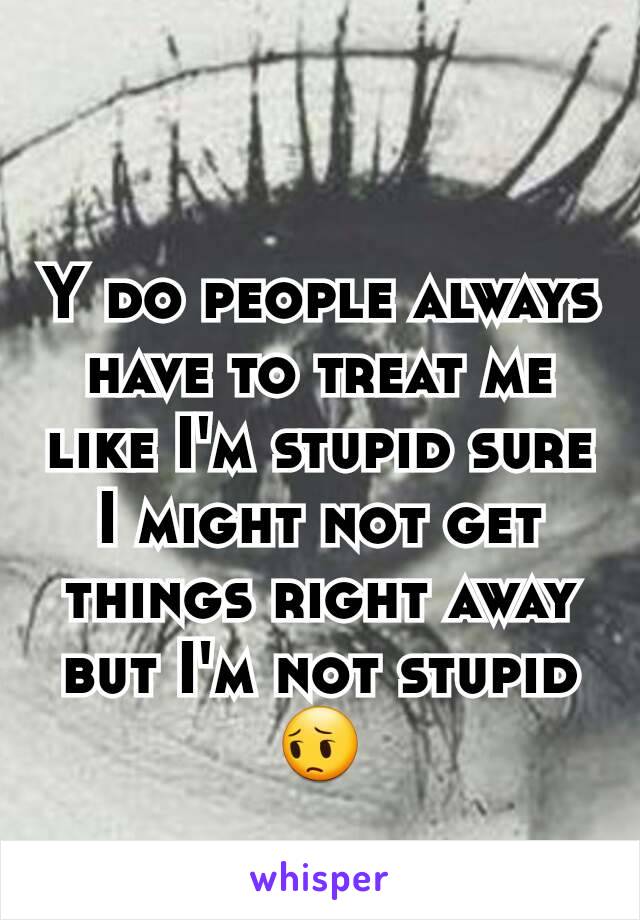 Y do people always have to treat me like I'm stupid sure I might not get things right away but I'm not stupid 😔