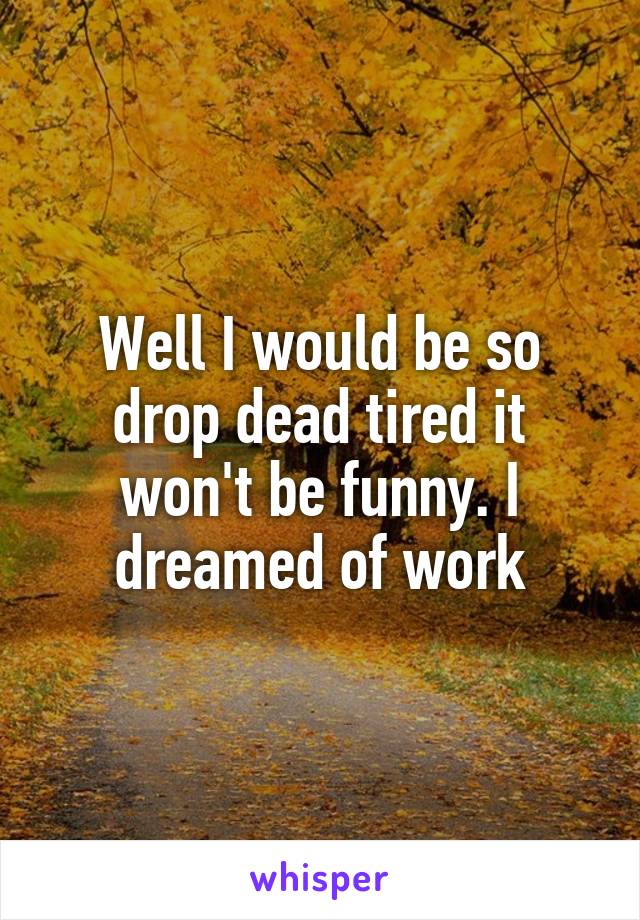 Well I would be so drop dead tired it won't be funny. I dreamed of work