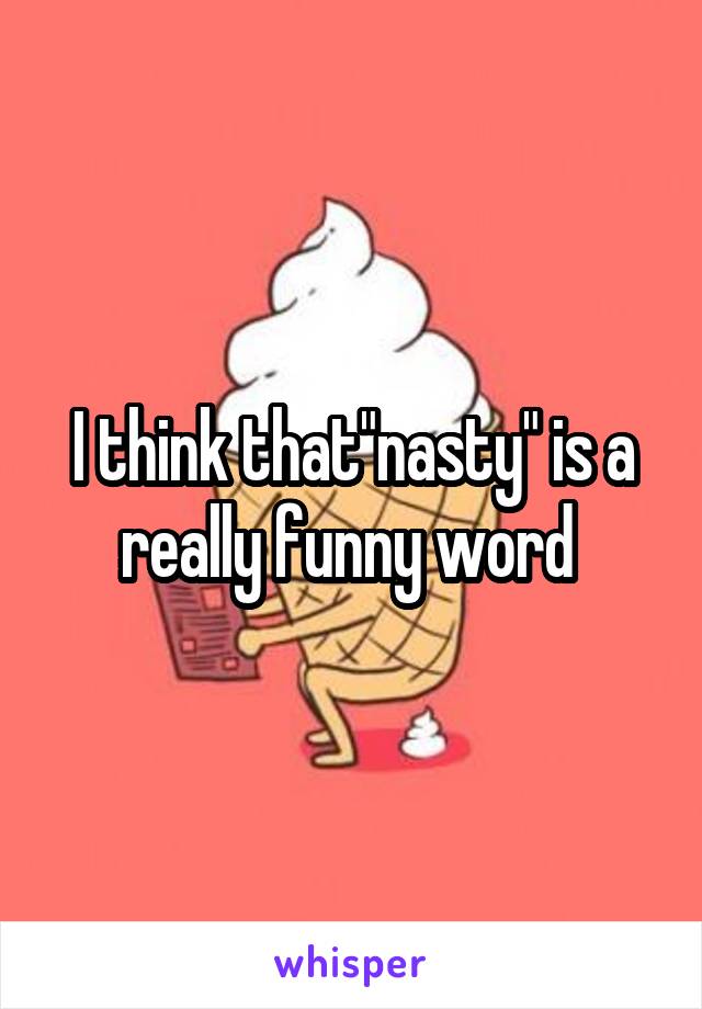 I think that"nasty" is a really funny word 