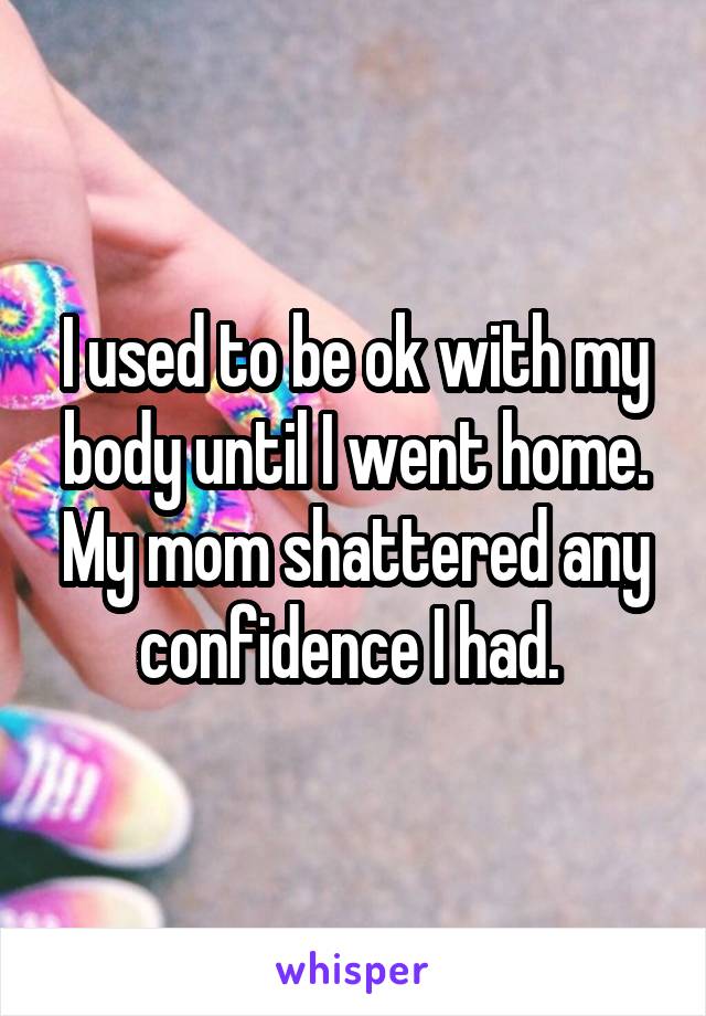 I used to be ok with my body until I went home. My mom shattered any confidence I had. 