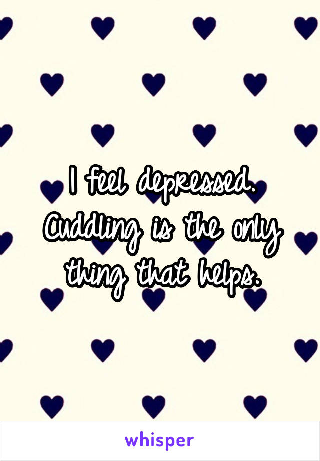 I feel depressed. Cuddling is the only thing that helps.