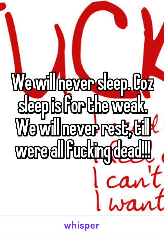 We will never sleep. Coz sleep is for the weak. We will never rest, till were all fucking dead!!!