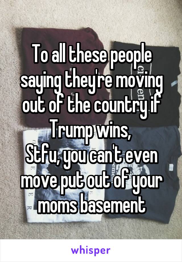 To all these people saying they're moving out of the country if Trump wins, 
Stfu, you can't even move put out of your moms basement