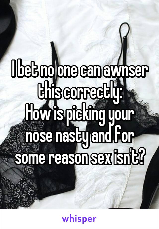 I bet no one can awnser this correctly:
How is picking your nose nasty and for some reason sex isn't?