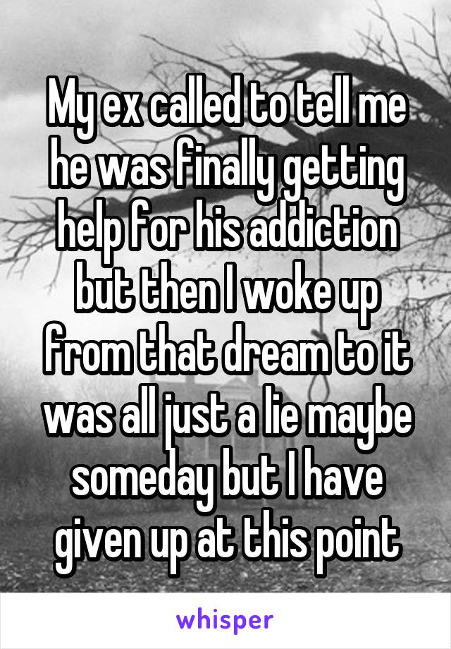 My ex called to tell me he was finally getting help for his addiction but then I woke up from that dream to it was all just a lie maybe someday but I have given up at this point