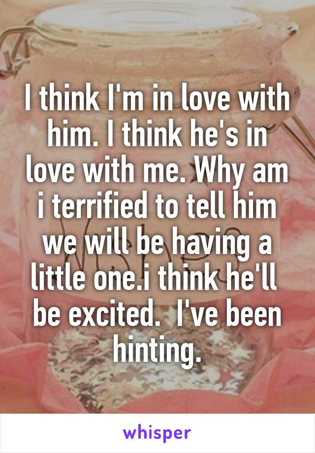 I think I'm in love with him. I think he's in love with me. Why am i terrified to tell him we will be having a little one.i think he'll  be excited.  I've been hinting.