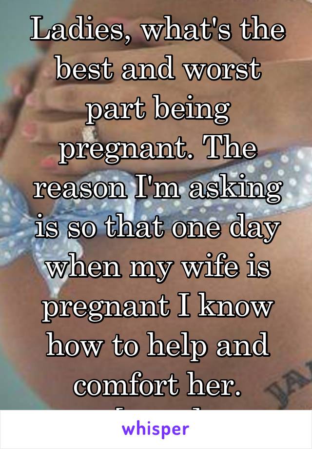 Ladies, what's the best and worst part being pregnant. The reason I'm asking is so that one day when my wife is pregnant I know how to help and comfort her.
[Male]