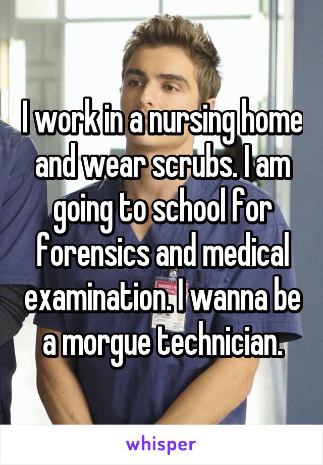 I work in a nursing home and wear scrubs. I am going to school for forensics and medical examination. I wanna be a morgue technician.