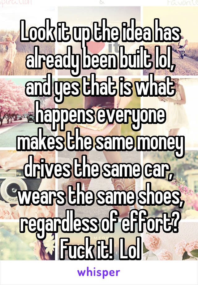 Look it up the idea has already been built lol, and yes that is what happens everyone makes the same money drives the same car,  wears the same shoes, regardless of effort? Fuck it!  Lol