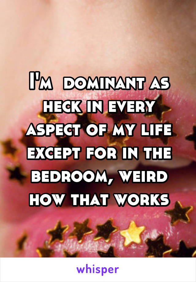 I'm  dominant as heck in every aspect of my life except for in the bedroom, weird how that works