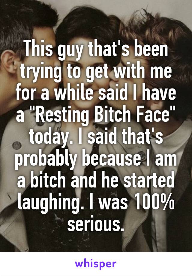 This guy that's been trying to get with me for a while said I have a "Resting Bitch Face" today. I said that's probably because I am a bitch and he started laughing. I was 100% serious.