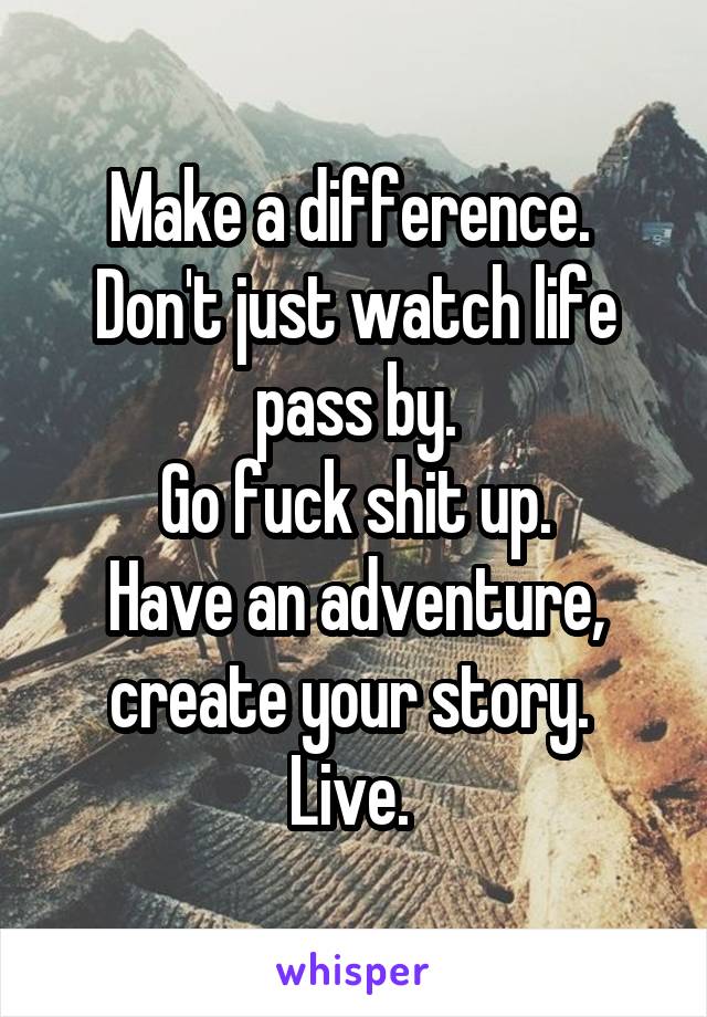 Make a difference. 
Don't just watch life pass by.
Go fuck shit up.
Have an adventure, create your story. 
Live. 