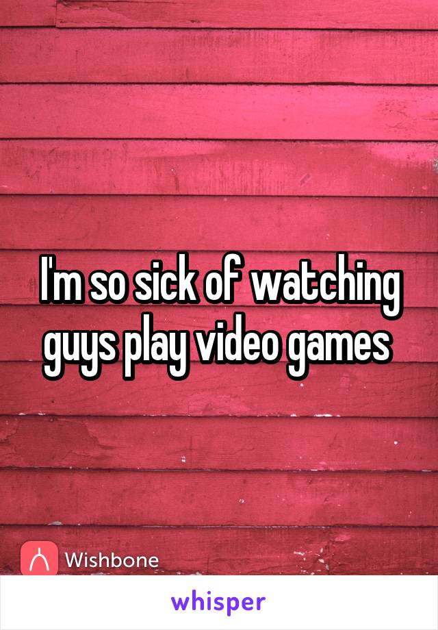 I'm so sick of watching guys play video games 