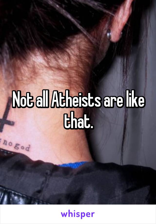 Not all Atheists are like that.