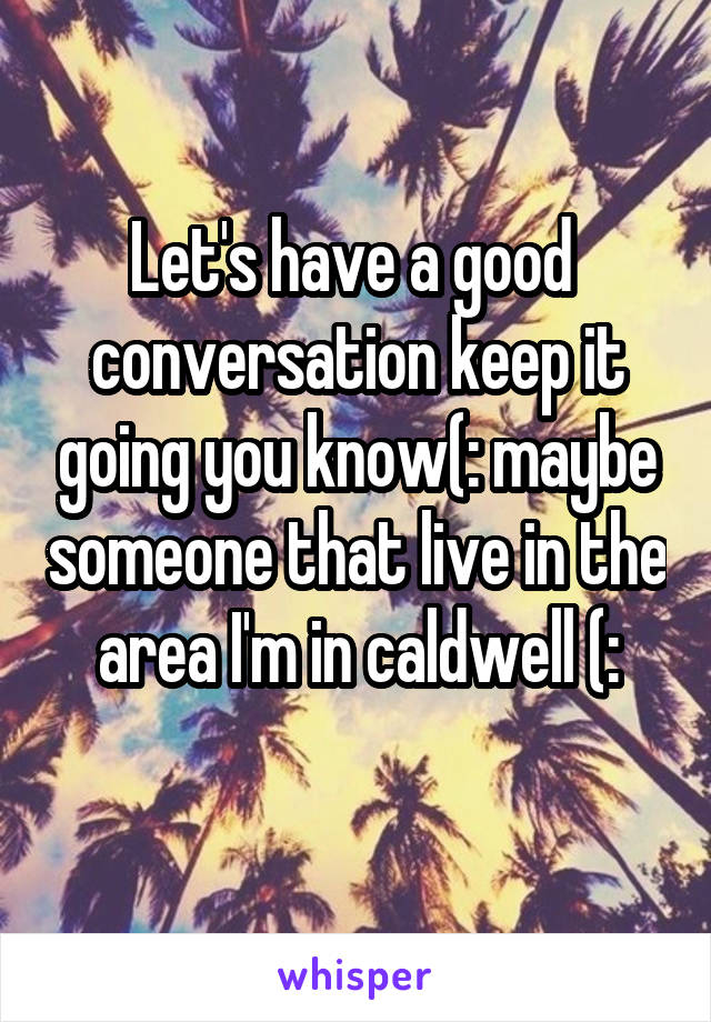 Let's have a good  conversation keep it going you know(: maybe someone that live in the area I'm in caldwell (:
