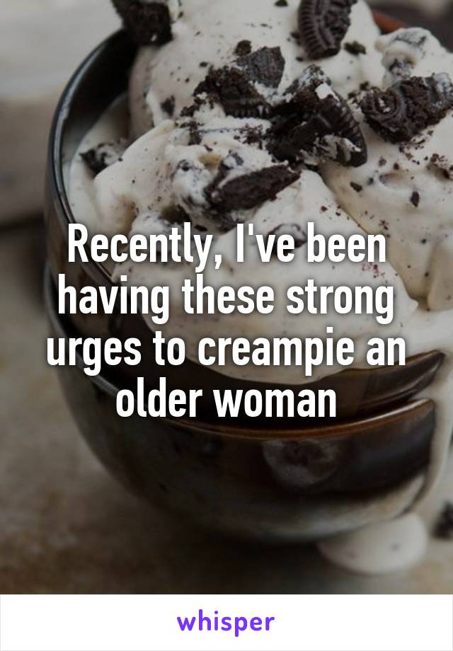 Recently, I've been having these strong urges to creampie an older woman