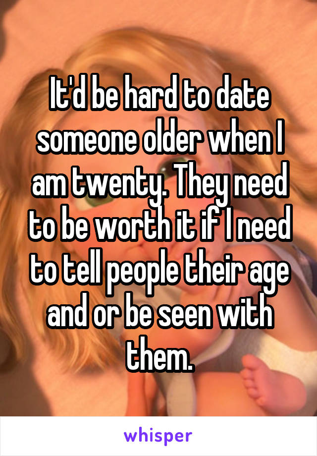 It'd be hard to date someone older when I am twenty. They need to be worth it if I need to tell people their age and or be seen with them.