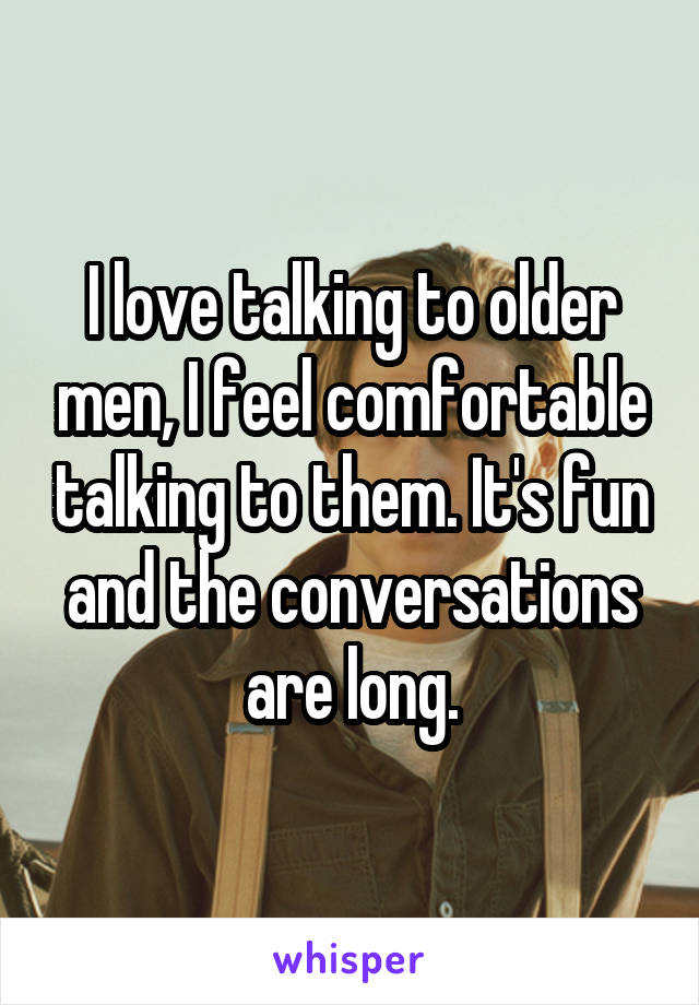 I love talking to older men, I feel comfortable talking to them. It's fun and the conversations are long.