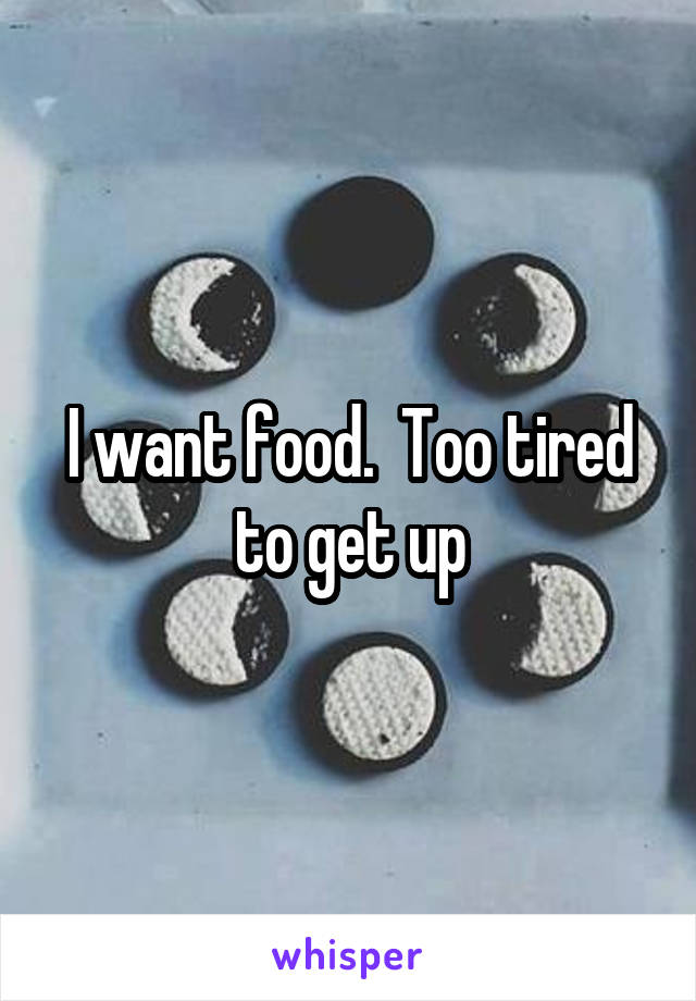 I want food.  Too tired to get up