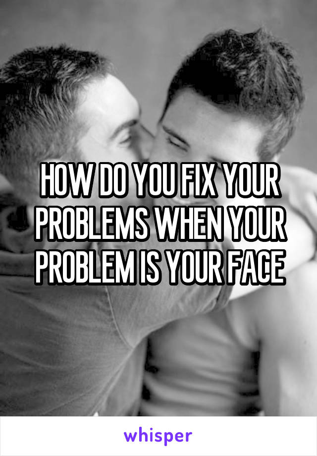 HOW DO YOU FIX YOUR PROBLEMS WHEN YOUR PROBLEM IS YOUR FACE