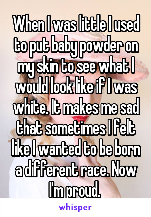 When I was little I used to put baby powder on my skin to see what I would look like if I was white. It makes me sad that sometimes I felt like I wanted to be born a different race. Now I'm proud. 