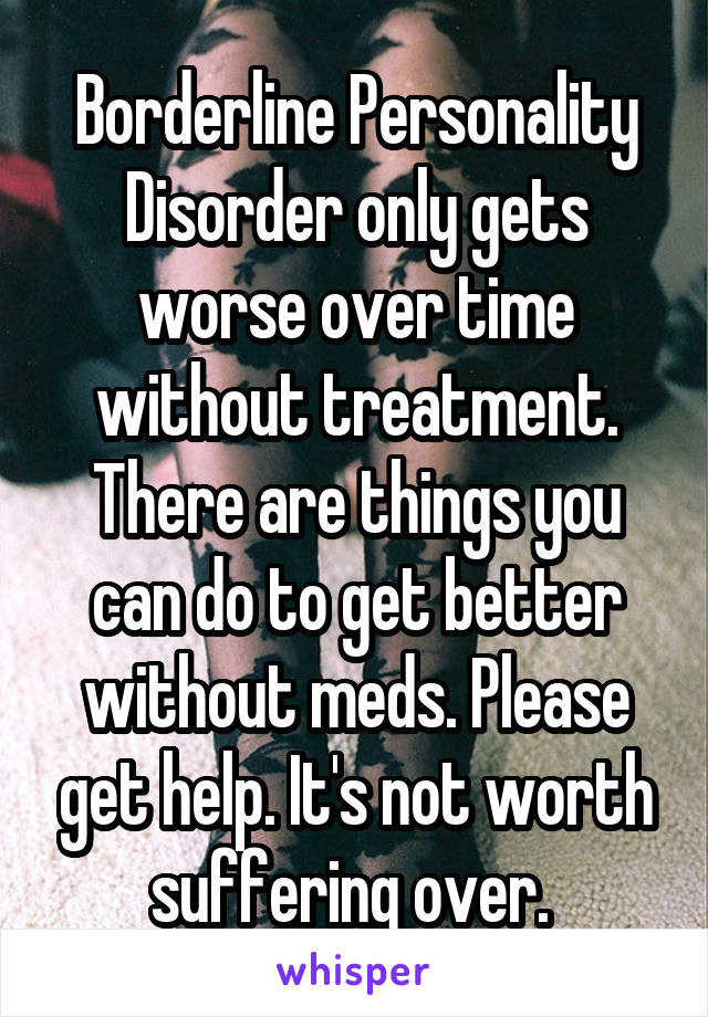 Borderline Personality Disorder only gets worse over time without treatment. There are things you can do to get better without meds. Please get help. It's not worth suffering over. 