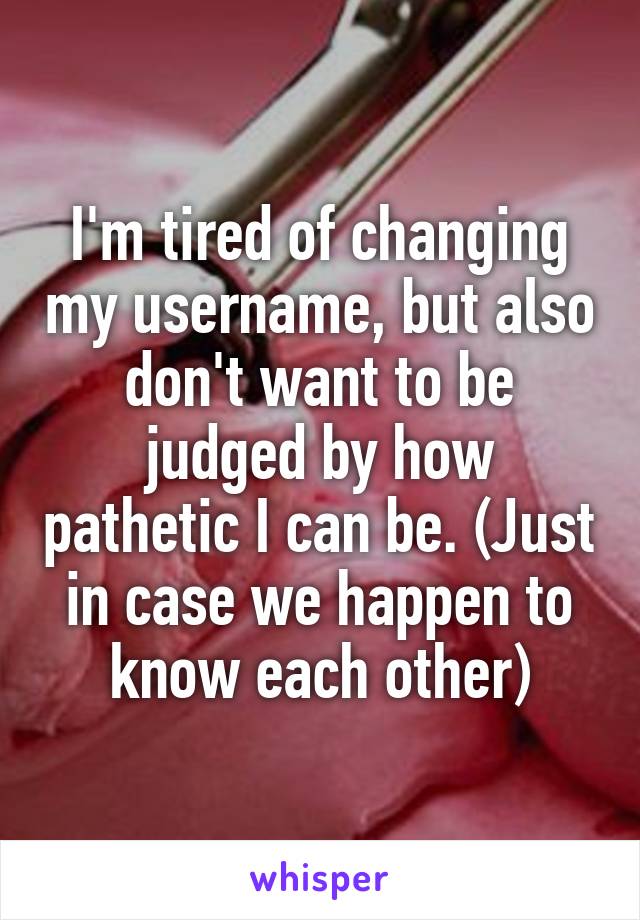 I'm tired of changing my username, but also don't want to be judged by how pathetic I can be. (Just in case we happen to know each other)