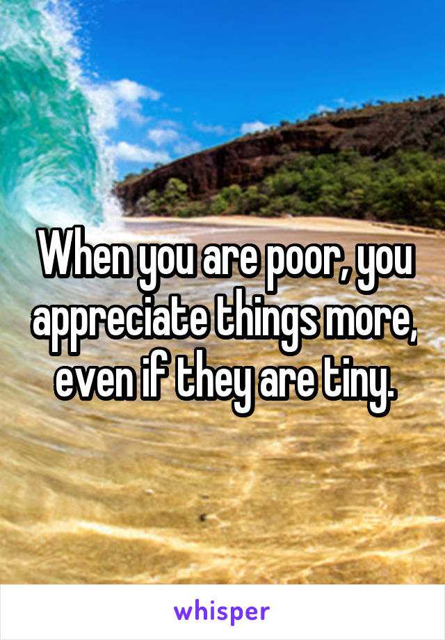 When you are poor, you appreciate things more, even if they are tiny.