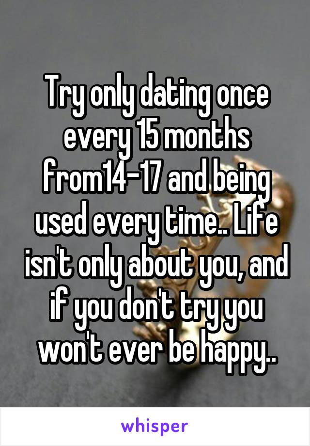 Try only dating once every 15 months from14-17 and being used every time.. Life isn't only about you, and if you don't try you won't ever be happy..