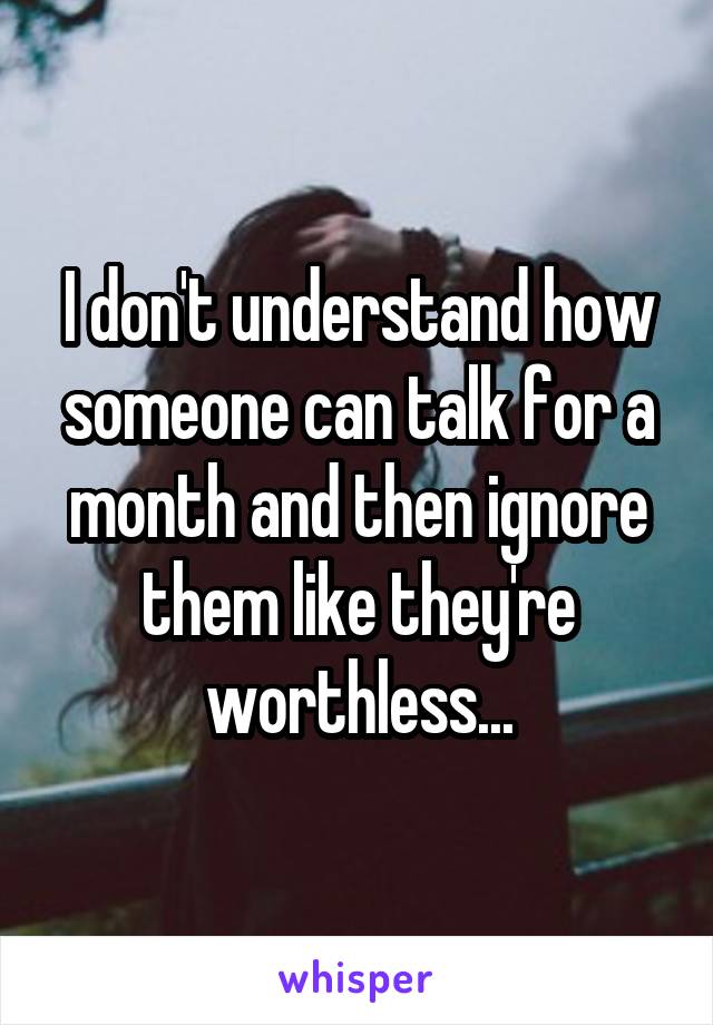 I don't understand how someone can talk for a month and then ignore them like they're worthless...