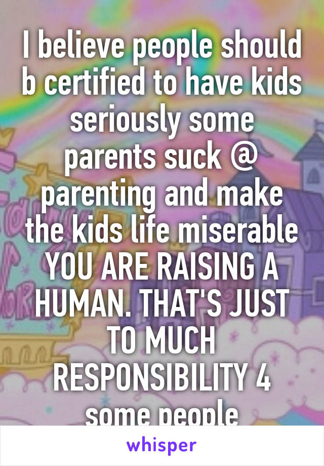 I believe people should b certified to have kids seriously some parents suck @ parenting and make the kids life miserable YOU ARE RAISING A HUMAN. THAT'S JUST TO MUCH RESPONSIBILITY 4 some people