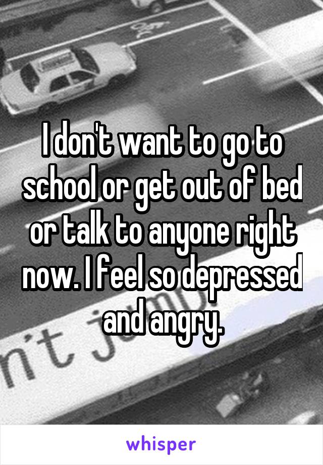 I don't want to go to school or get out of bed or talk to anyone right now. I feel so depressed and angry.