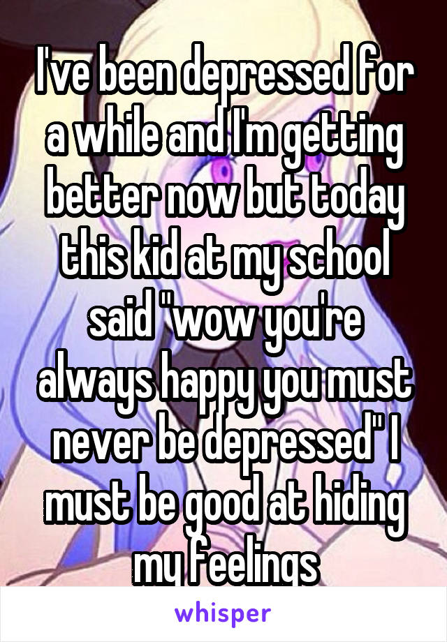 I've been depressed for a while and I'm getting better now but today this kid at my school said "wow you're always happy you must never be depressed" I must be good at hiding my feelings