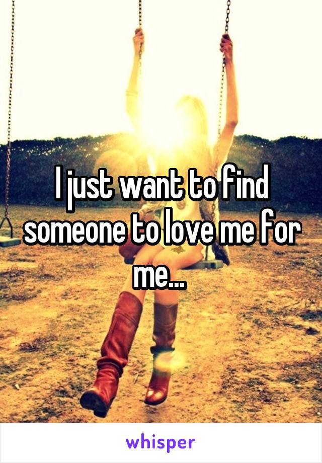 I just want to find someone to love me for me... 