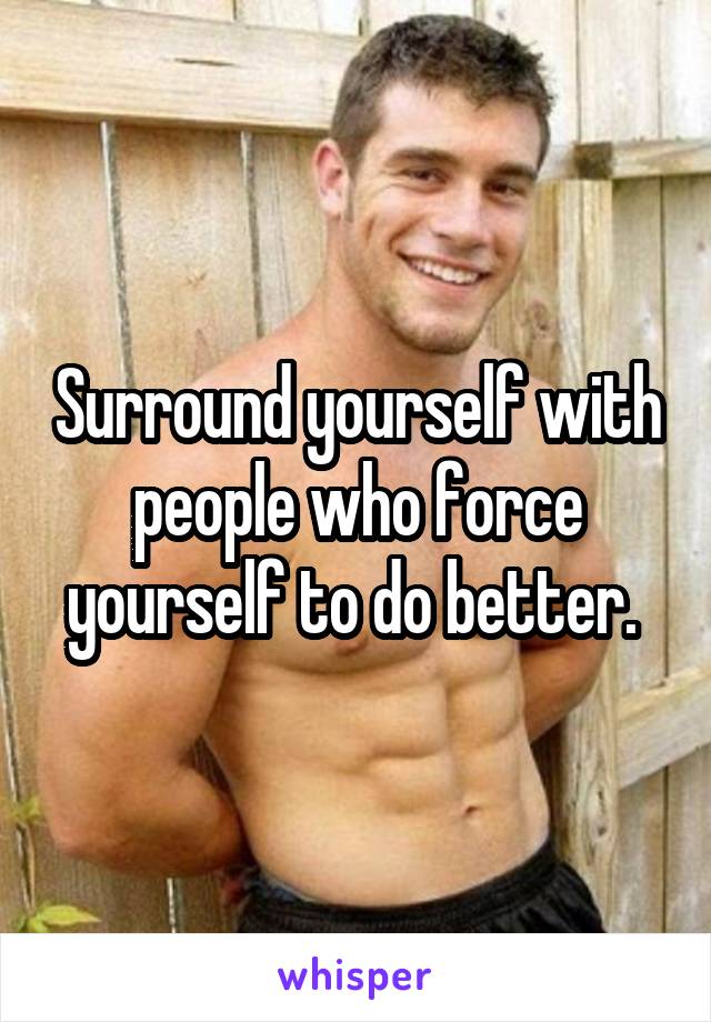 Surround yourself with people who force yourself to do better. 